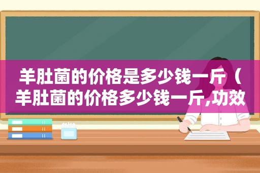 羊肚菌的价格是多少钱一斤（羊肚菌的价格多少钱一斤,功效作用是什么）