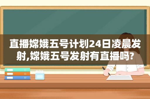 直播嫦娥五号计划24日凌晨发射,嫦娥五号发射有直播吗?