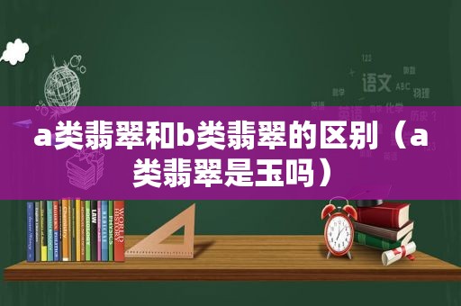 a类翡翠和b类翡翠的区别（a类翡翠是玉吗）