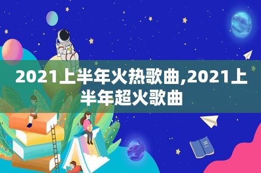 2021上半年火热歌曲,2021上半年超火歌曲