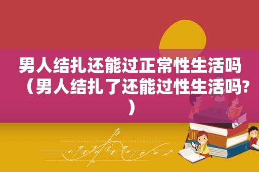 男人结扎还能过正常性生活吗（男人结扎了还能过性生活吗?）