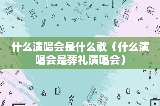 什么演唱会是什么歌（什么演唱会是葬礼演唱会）