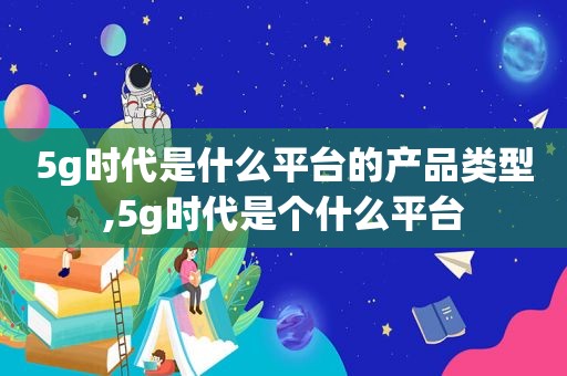 5g时代是什么平台的产品类型,5g时代是个什么平台