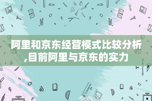 阿里和京东经营模式比较分析,目前阿里与京东的实力