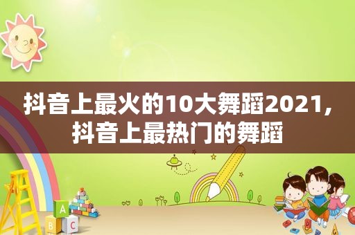 抖音上最火的10大舞蹈2021,抖音上最热门的舞蹈