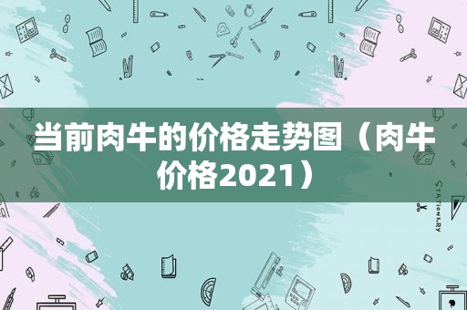 当前肉牛的价格走势图（肉牛价格2021）