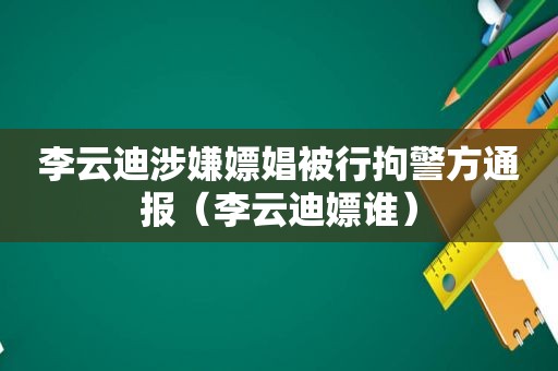 李云迪涉嫌嫖娼被行拘警方通报（李云迪嫖谁）