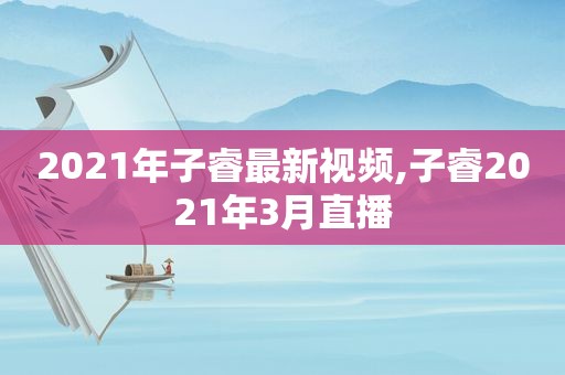 2021年子睿最新视频,子睿2021年3月直播