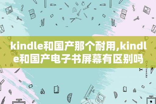 kindle和国产那个耐用,kindle和国产电子书屏幕有区别吗