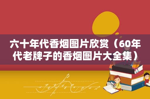 六十年代香烟图片欣赏（60年代老牌子的香烟图片大全集）