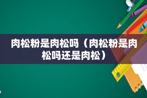 肉松粉是肉松吗（肉松粉是肉松吗还是肉松）