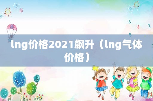 lng价格2021飙升（lng气体价格）