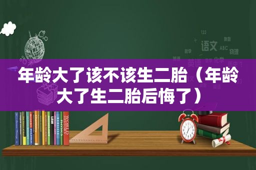 年龄大了该不该生二胎（年龄大了生二胎后悔了）