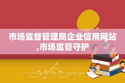 市场监督管理局企业信用网站,市场监管守护