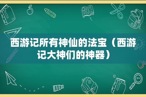 西游记所有神仙的法宝（西游记大神们的神器）