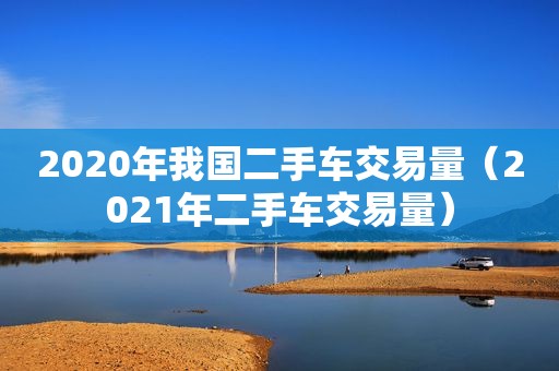 2020年我国二手车交易量（2021年二手车交易量）