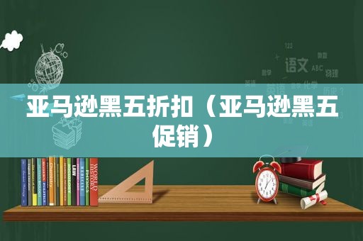 亚马逊黑五折扣（亚马逊黑五促销）