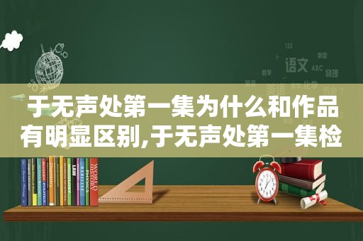 于无声处第一集为什么和作品有明显区别,于无声处第一集检查老外为什么与作品有这么明显的区别