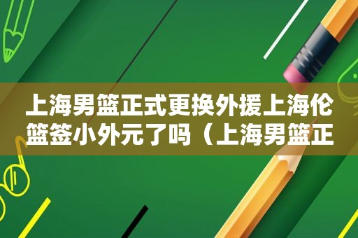 上海男篮正式更换外援上海伦篮签小外元了吗（上海男篮正式更换外援的球员）