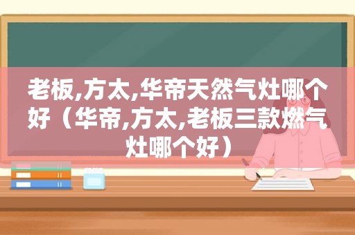 老板,方太,华帝天然气灶哪个好（华帝,方太,老板三款燃气灶哪个好）