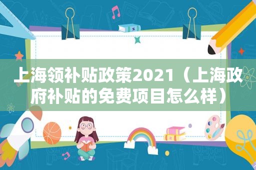 上海领补贴政策2021（上海 *** 补贴的免费项目怎么样）