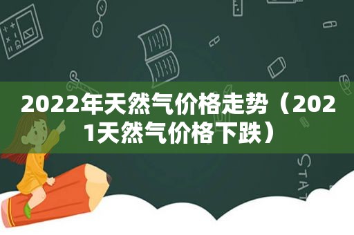 2022年天然气价格走势（2021天然气价格下跌）