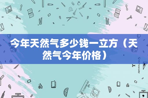 今年天然气多少钱一立方（天然气今年价格）