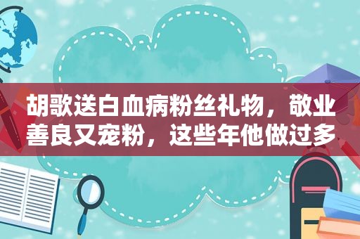 胡歌送白血病粉丝礼物，敬业善良又宠粉，这些年他做过多少好事