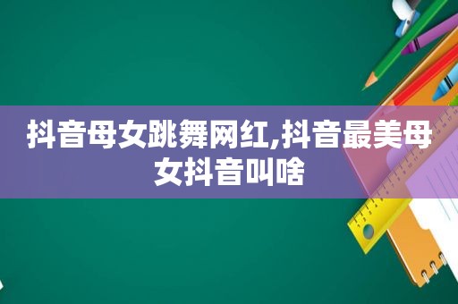 抖音母女跳舞网红,抖音最美母女抖音叫啥