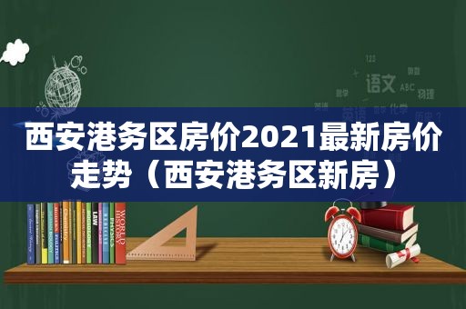 西安港务区房价2021最新房价走势（西安港务区新房）