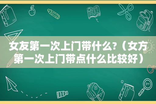 女友第一次上门带什么?（女方第一次上门带点什么比较好）