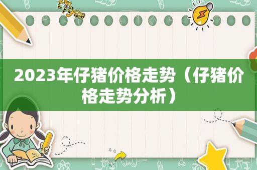 2023年仔猪价格走势（仔猪价格走势分析）