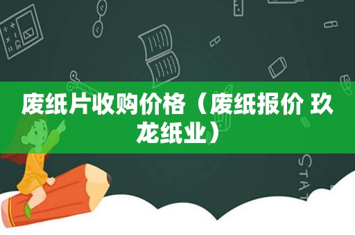 废纸片收购价格（废纸报价 玖龙纸业）