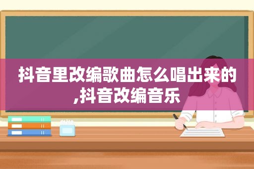 抖音里改编歌曲怎么唱出来的,抖音改编音乐