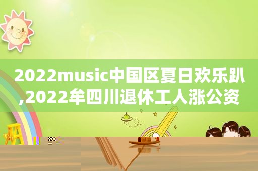 2022music中国区夏日欢乐趴,2022牟四川退休工人涨公资吗