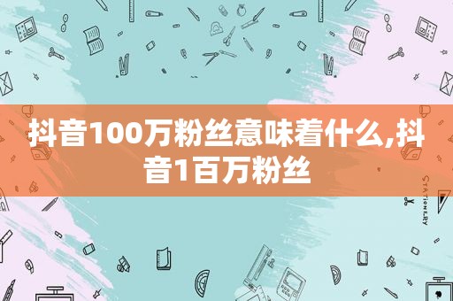 抖音100万粉丝意味着什么,抖音1百万粉丝