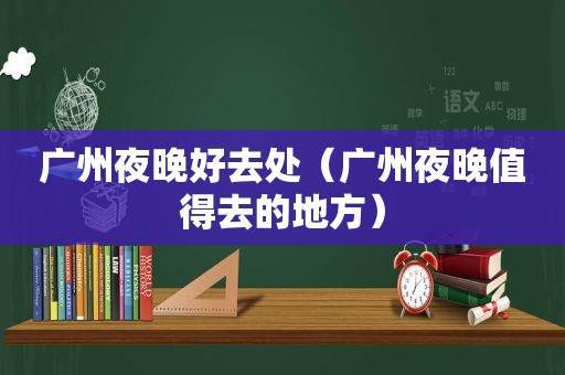 广州夜晚好去处（广州夜晚值得去的地方）