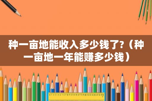 种一亩地能收入多少钱了?（种一亩地一年能赚多少钱）