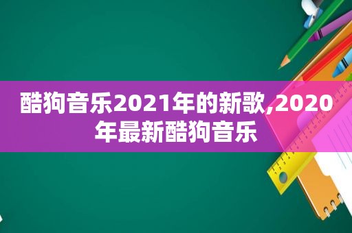 酷狗音乐2021年的新歌,2020年最新酷狗音乐