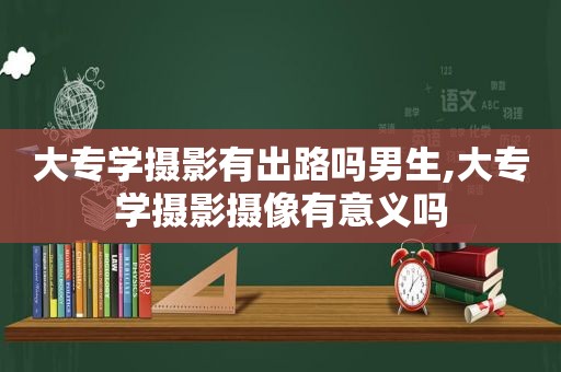 大专学摄影有出路吗男生,大专学摄影摄像有意义吗