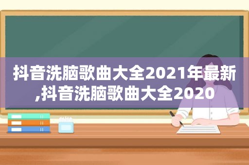 抖音洗脑歌曲大全2021年最新,抖音洗脑歌曲大全2020