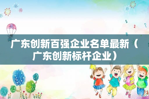 广东创新百强企业名单最新（广东创新标杆企业）