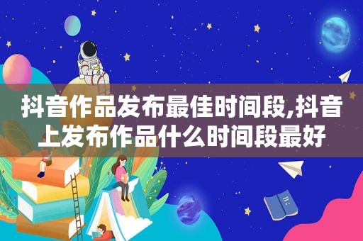 抖音作品发布最佳时间段,抖音上发布作品什么时间段最好