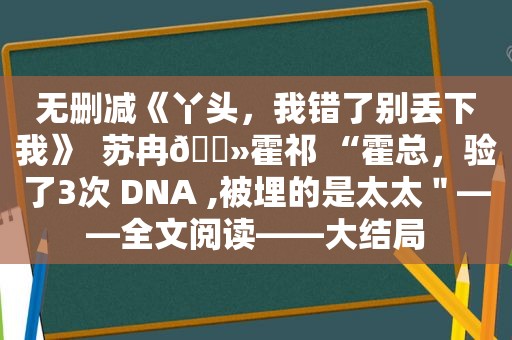 无删减《丫头，我错了别丢下我》  苏冉🔻霍祁 “霍总，验了3次 DNA ,被埋的是太太＂——全文阅读——大结局