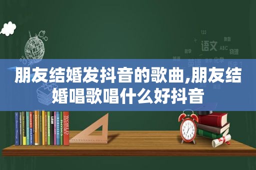 朋友结婚发抖音的歌曲,朋友结婚唱歌唱什么好抖音