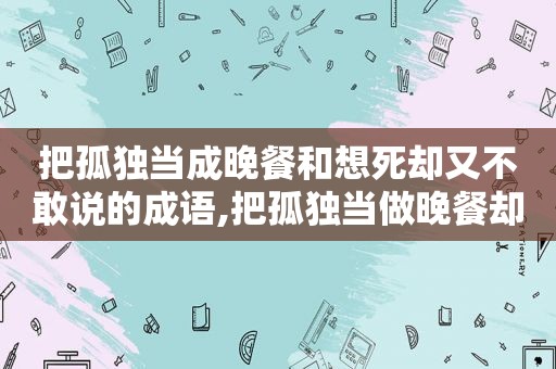 把孤独当成晚餐和想死却又不敢说的成语,把孤独当做晚餐却难以自拔