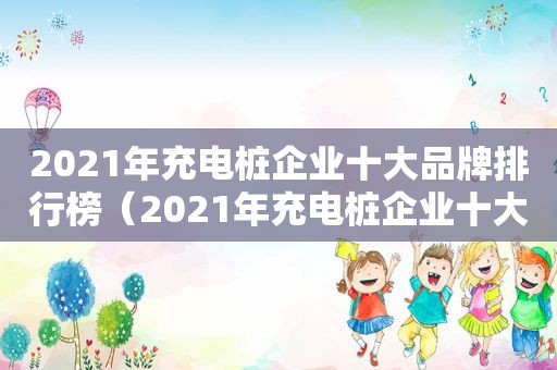 2021年充电桩企业十大品牌排行榜（2021年充电桩企业十大品牌有哪些）