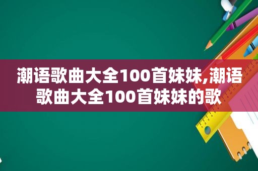 潮语歌曲大全100首妹妹,潮语歌曲大全100首妹妹的歌