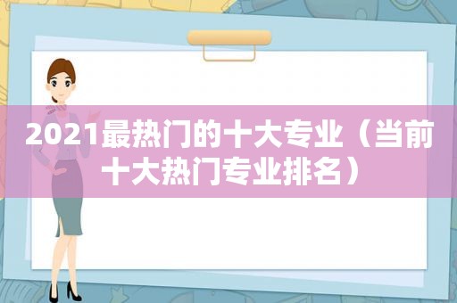 2021最热门的十大专业（当前十大热门专业排名）