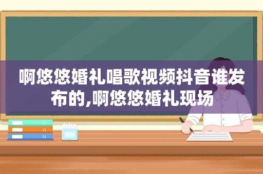 啊悠悠婚礼唱歌视频抖音谁发布的,啊悠悠婚礼现场